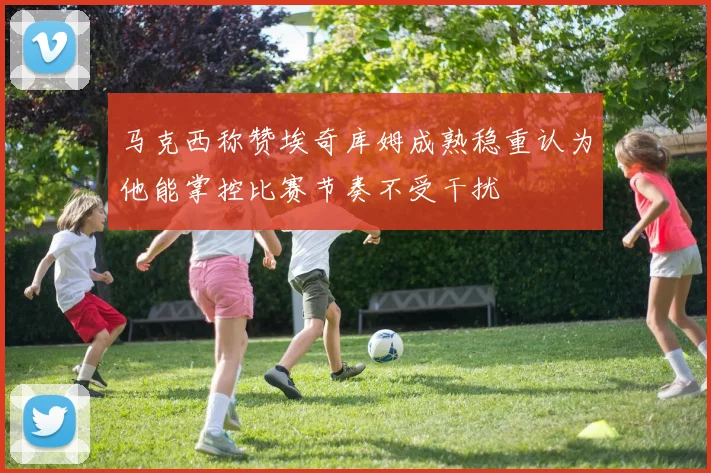 马克西称赞埃奇库姆成熟稳重认为他能掌控比赛节奏不受干扰