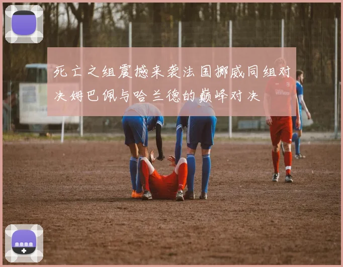 死亡之组震撼来袭法国挪威同组对决姆巴佩与哈兰德的巅峰对决