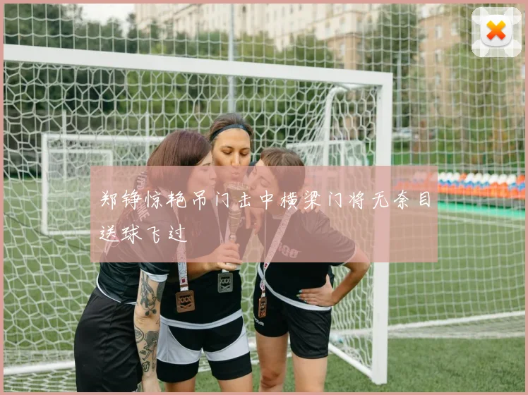 郑铮惊艳吊门击中横梁门将无奈目送球飞过