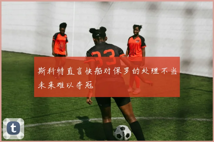 斯科特直言快船对保罗的处理不当未来难以夺冠