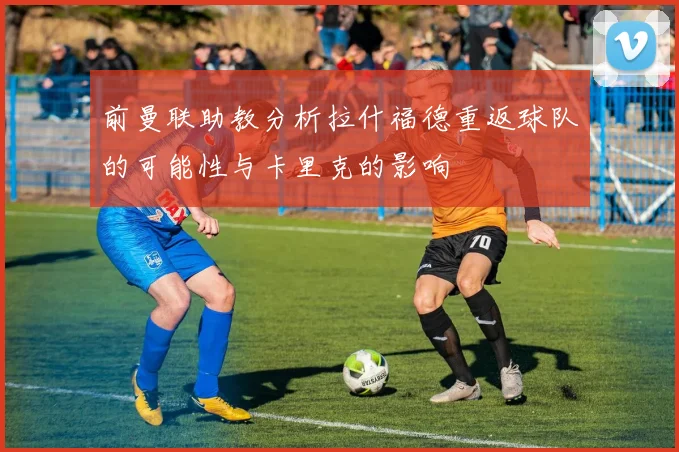 前曼联助教分析拉什福德重返球队的可能性与卡里克的影响