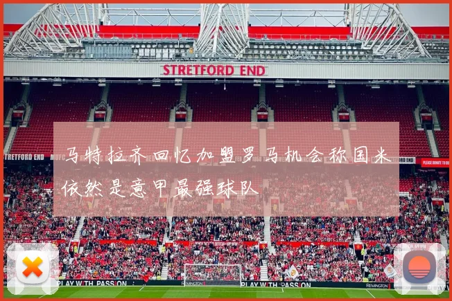 马特拉齐回忆加盟罗马机会称国米依然是意甲最强球队