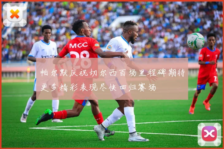 帕尔默庆祝切尔西百场里程碑期待更多精彩表现尽快回归赛场