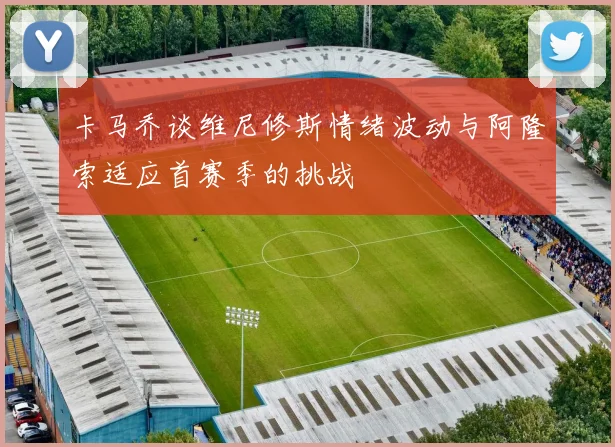 卡马乔谈维尼修斯情绪波动与阿隆索适应首赛季的挑战