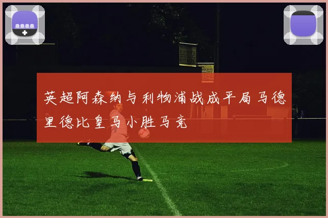 英超阿森纳与利物浦战成平局马德里德比皇马小胜马竞