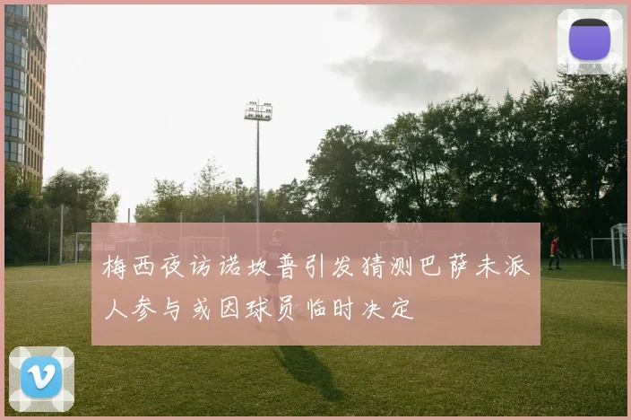 梅西夜访诺坎普引发猜测巴萨未派人参与或因球员临时决定