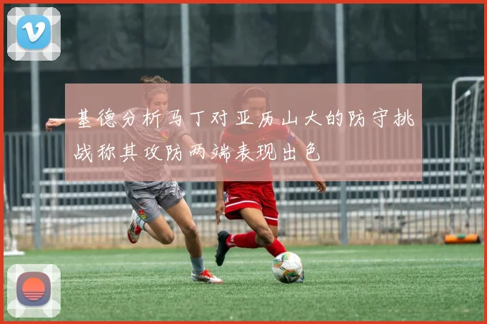 基德分析马丁对亚历山大的防守挑战称其攻防两端表现出色