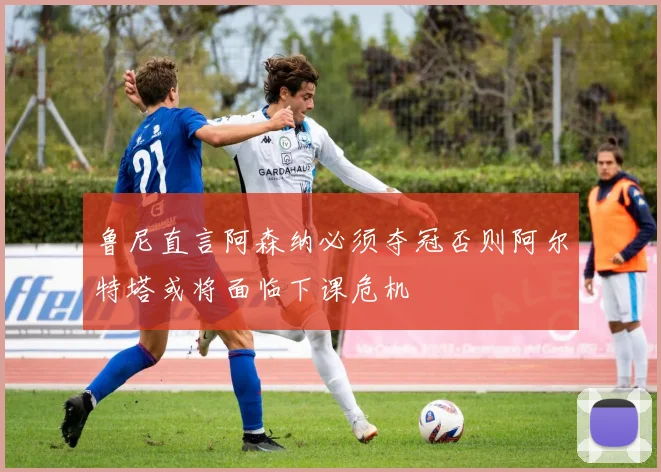 鲁尼直言阿森纳必须夺冠否则阿尔特塔或将面临下课危机