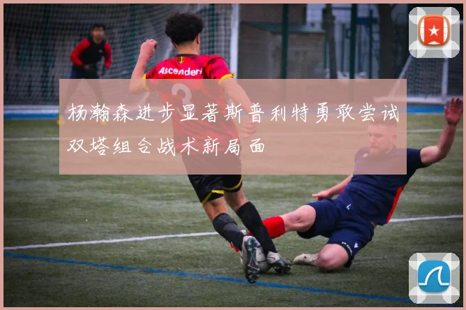 杨瀚森进步显著斯普利特勇敢尝试双塔组合战术新局面