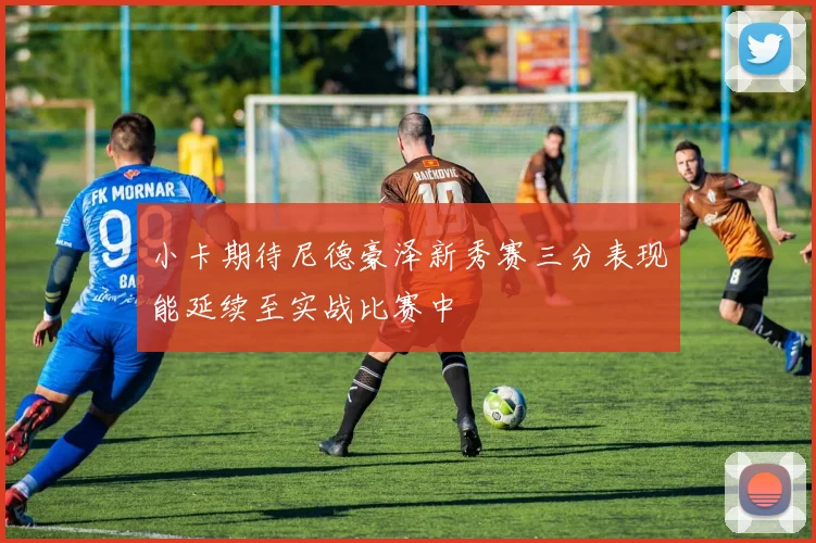 小卡期待尼德豪泽新秀赛三分表现能延续至实战比赛中