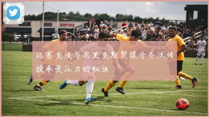 比塞克谈与恩里克默契提升齐沃传授承受压力的秘诀