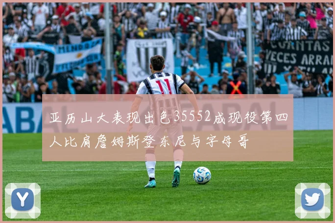 亚历山大表现出色35552成现役第四人比肩詹姆斯登东尼与字母哥