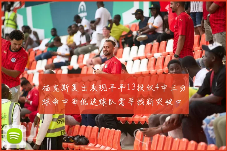 福克斯复出表现平平13投仅4中三分球命中率低迷球队需寻找新突破口