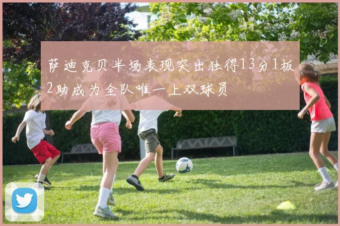萨迪克贝半场表现突出独得13分1板2助成为全队唯一上双球员